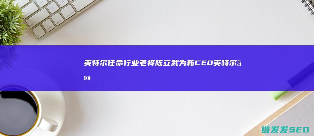 英特尔任命行业老将陈立武为新CEO英特尔任