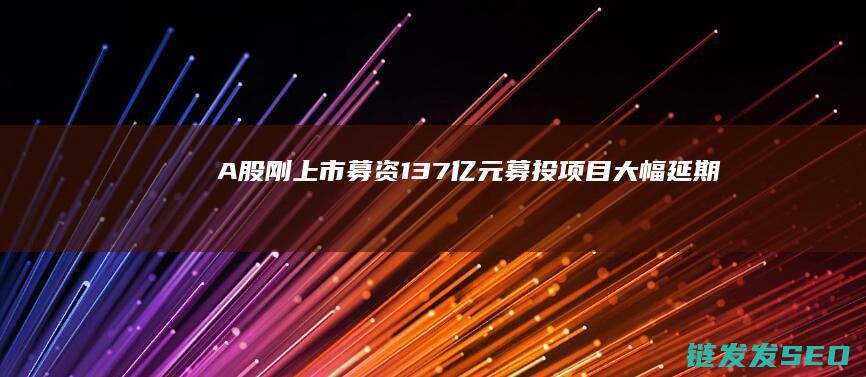 A股刚上市募资137亿元募投项目大幅延期
