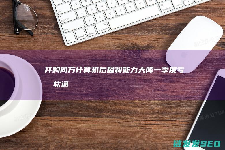 并购同方计算机后盈利能力大降一季度亏损软通