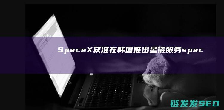 获准在韩国推出星链服务spac