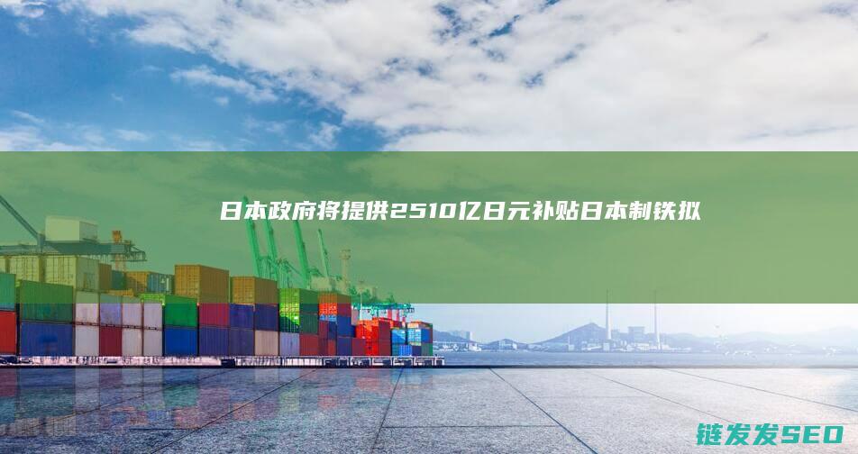 日本政府将提供2510亿日元补贴日本制铁拟