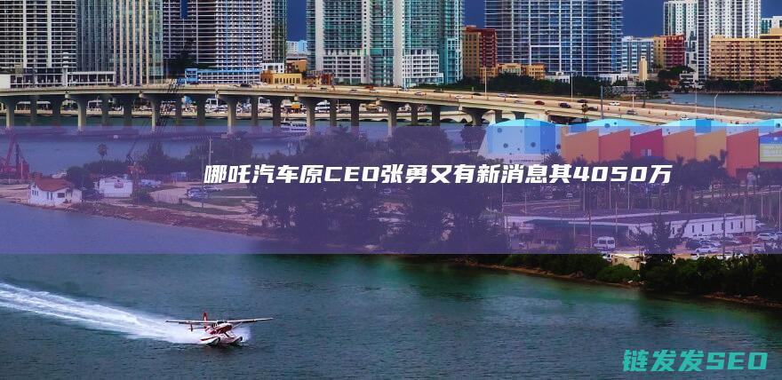 哪吒汽车原CEO张勇又有新消息其4050万