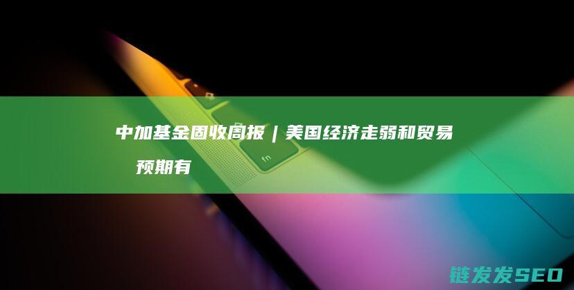 中加基金固收周报︱美国经济走弱和贸易战预期有所走强 (中加基金固收周报发布)