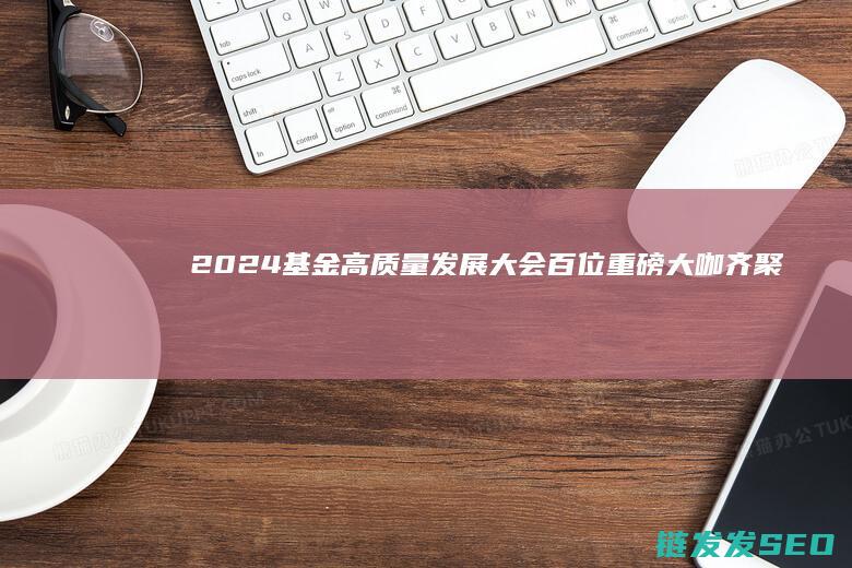 2024基金高质量发展大会百位重磅大咖齐聚