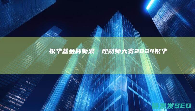 银华基金杯-新浪·理财师大赛-2024 (银华基金杯官网2024年最新消息)