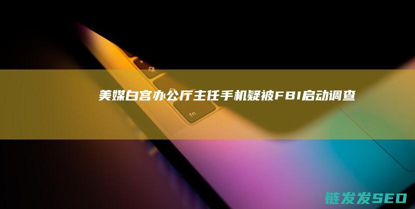 美媒白宫办公厅主任手机疑被FBI启动调查