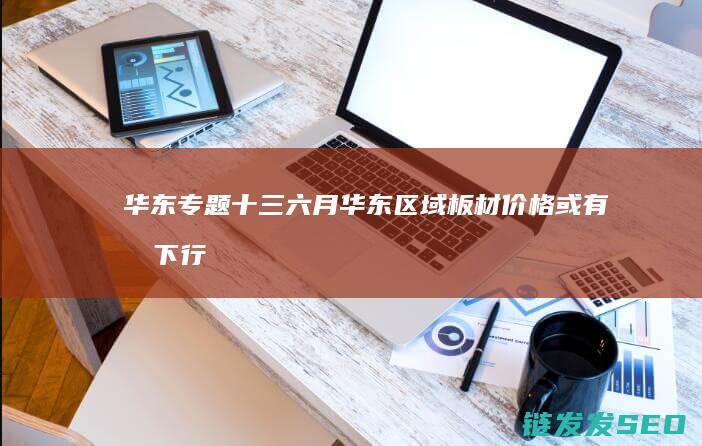 华东专题十三-六月华东区域板材价格或有所下行 (华东十三省)