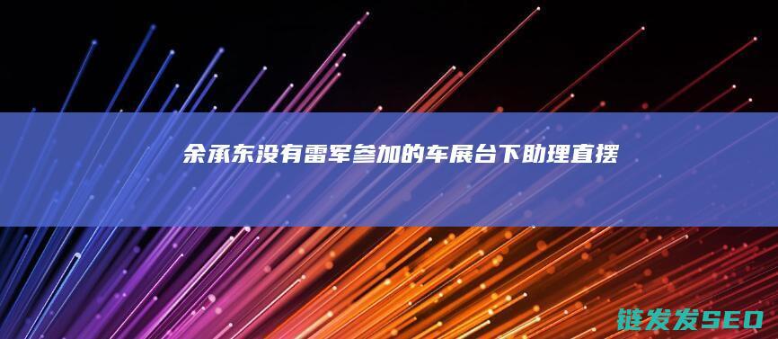 余承东-没有雷军参加的车展-台下助理直摆手-杀疯了 (余承东没有人能够熄灭满天星光)