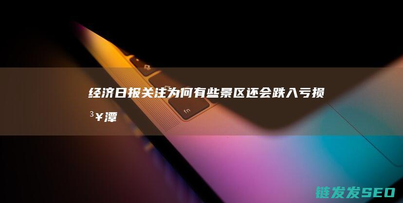经济日报关注-为何有些景区还会跌入亏损泥潭-明明手握文旅富矿 (经济日报关注贵州推动发展)