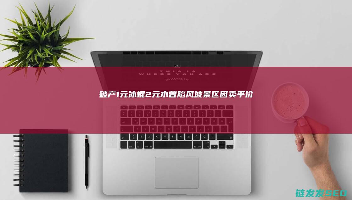 破产1元冰棍2元水曾陷风波景区因卖平价