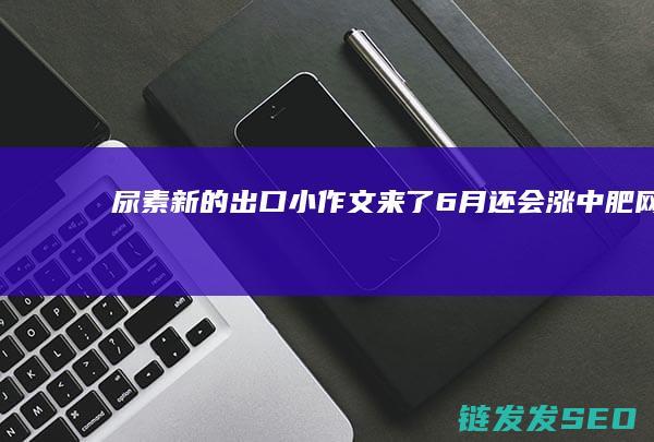 尿素-新的出口小作文来了！6月还会涨-中肥网 (尿素ua)