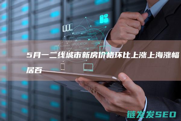 5月一二线城市新房价格环比上涨上海涨幅居百