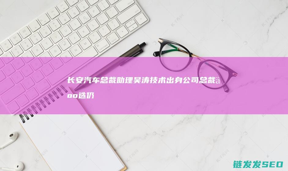 长安汽车总裁助理吴涛技术出身公司总裁人选仍