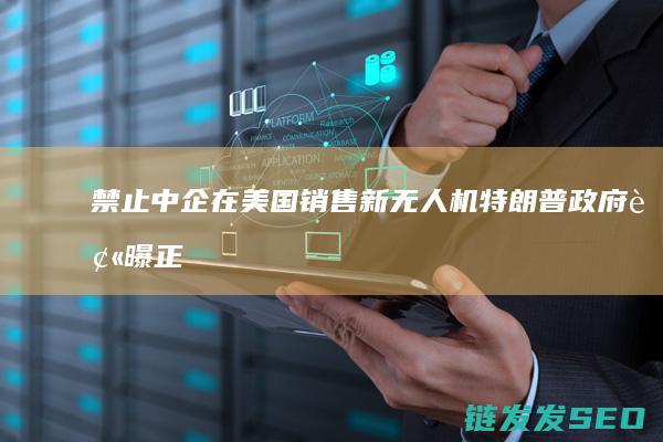 禁止中企在美国销售新无人机-特朗普政府被曝正敲定有关无人机的多项行政命令 (禁止中国企业)