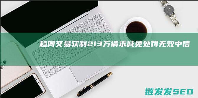 趋同交易获利213万！请求减免处罚无效-中信证券前技术中心高级经理偷看私募大佬持仓-被罚没426万 (趋同交易获利怎么计算)