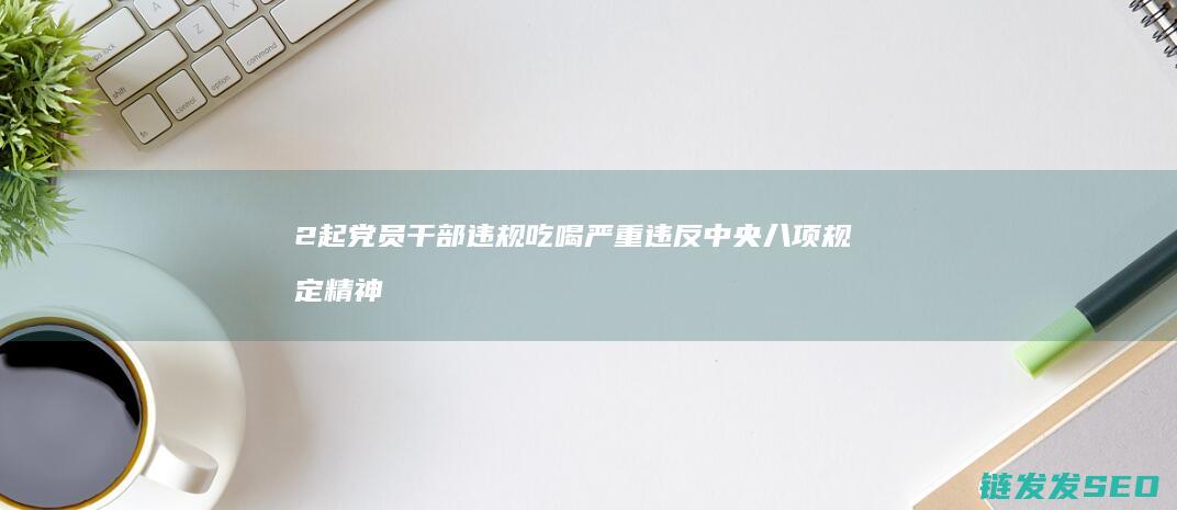 2起党员干部违规吃喝严重违反中央八项规定精神典型问题被公开通报！ (党员干部奚某)