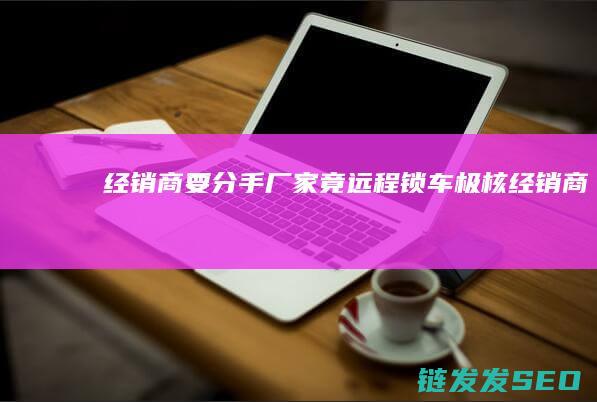 经销商要-分手-厂家竟远程锁车-极核 (经销商有风险吗)