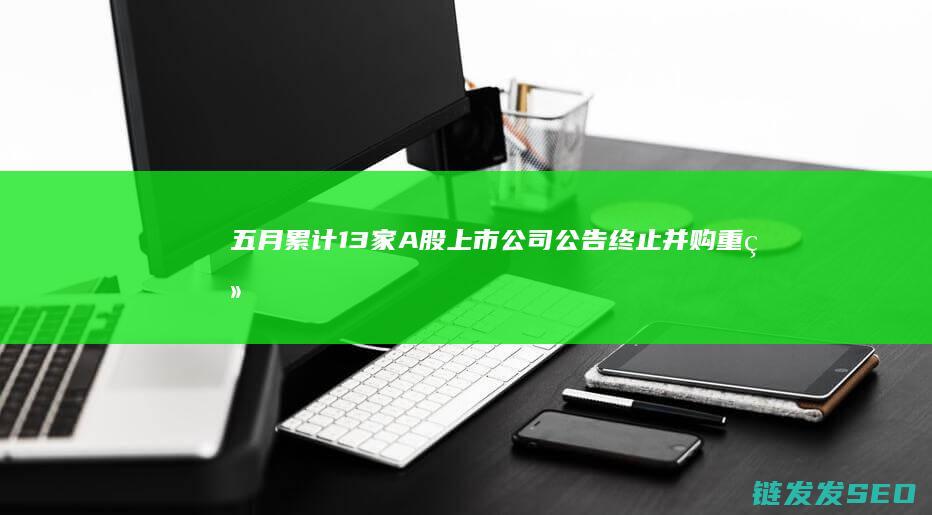 五月累计13家A股上市公司公告终止并购重组-热门军工股赫然在列 (五月共有几天)