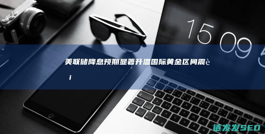 降息预期显著升温国际黄金区间震荡