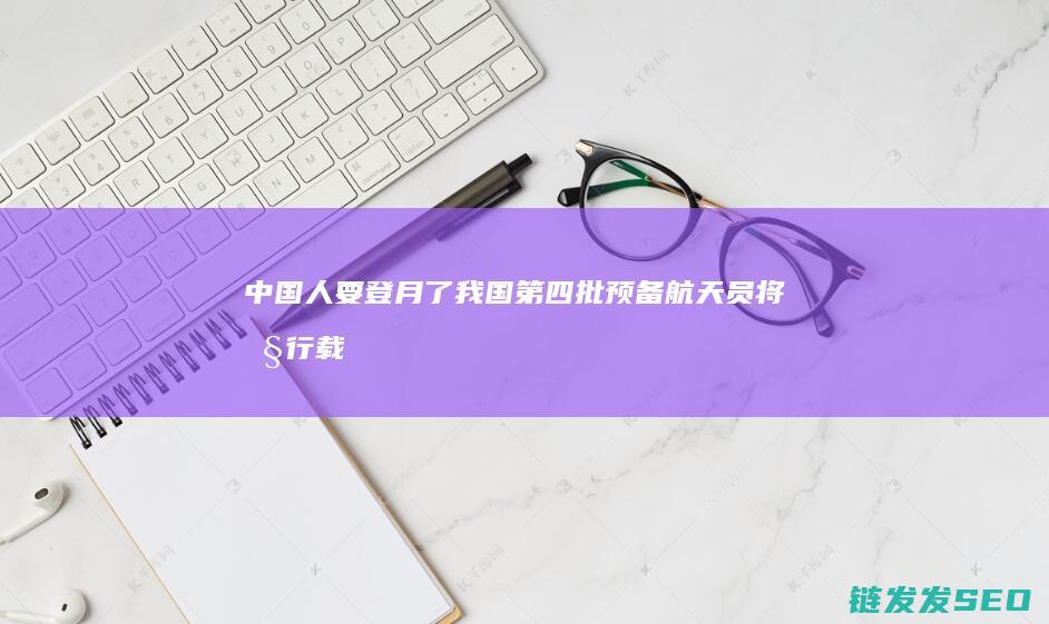 人要登月了我国第四批预备航天员将执行载