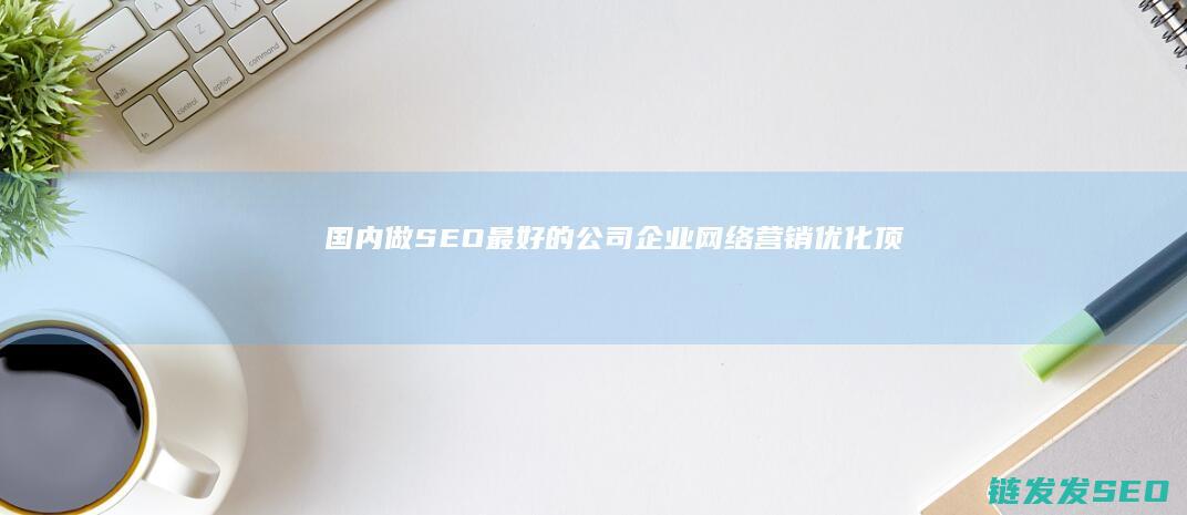 国内做SEO最好的公司,企业网络营销优化-顶级服务商评测解析